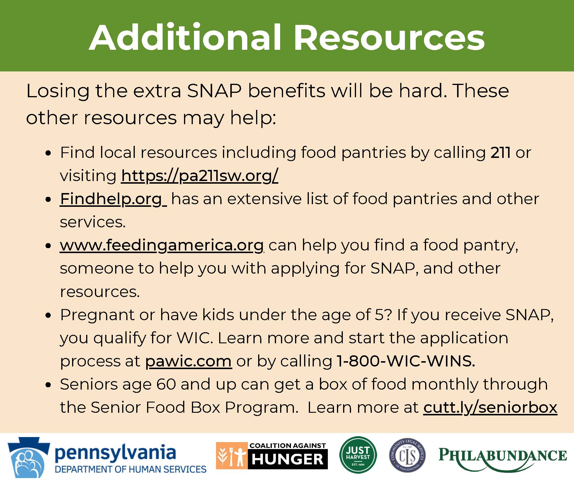 General Information Graphic Additional Resources Losing the extra SNAP benefits will be hard. These other resources may help: Find local resources including food pantries by calling 211 or visiting https://pa211sw.org/ Findhelp.org has an extensive list of food pantries and other services. www.feedingamerica.org can  elp you find a food pantry, someone to help you with applying for SNAP, and other resources. Pregnant or have kids under the age of 5? If you receive SNAP, you qualify for WIC. Learn more and start the application process at  awic.com or by calling 1-800-WIC-WINS. Seniors age 60 and up can get a box of food monthly through the Senior Food Box Program. Learn more at cutt.ly/seniorbox