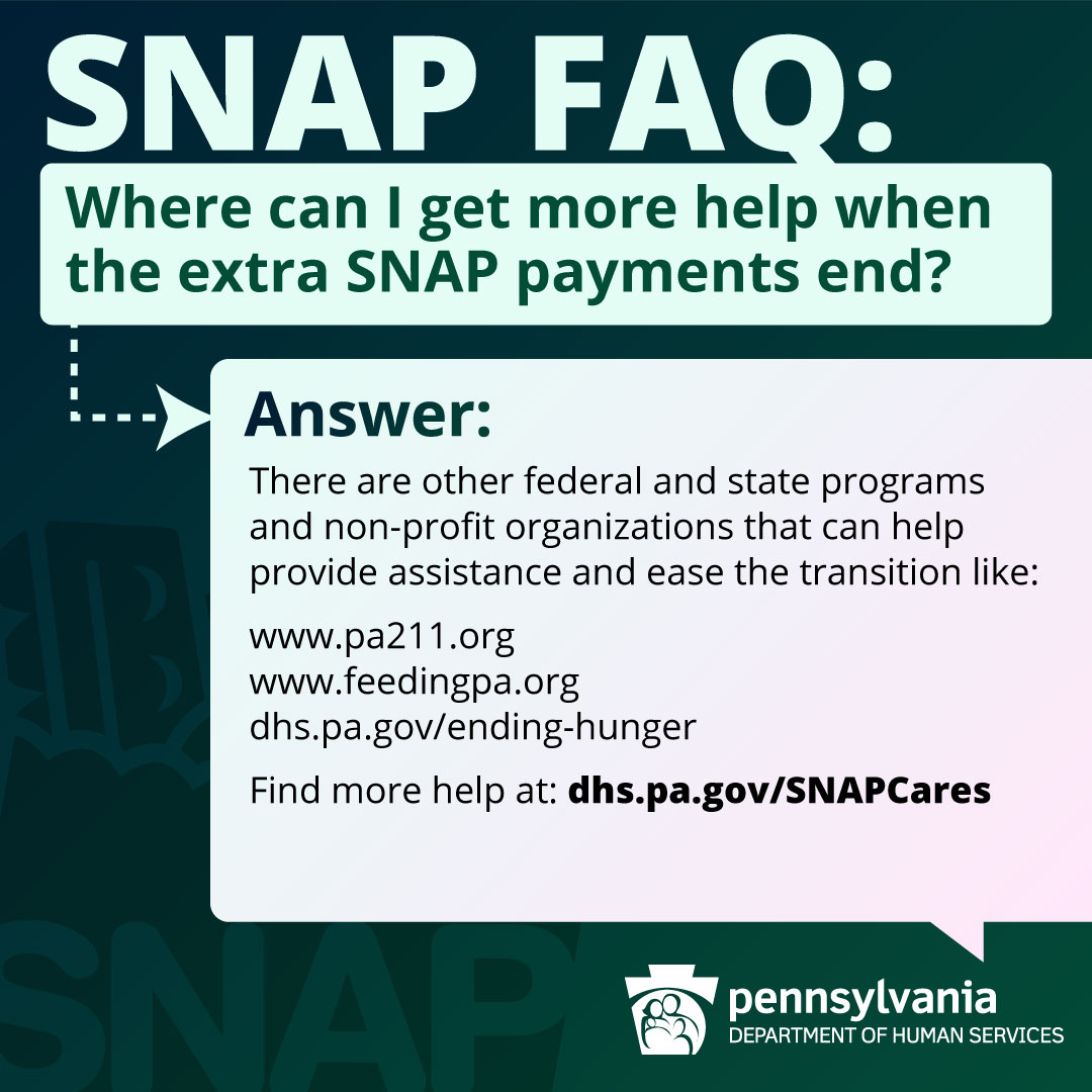 SNAP FAQ: Where can I get more help when the extra SNAP payments end? ANSWER: There are other federal and state programs and non-profit organizations that can help provide assistance and ease the transition like: -www.pa211.org -www.feedingpa.org -dhs.pa.gov/ending-hunger Find more help at: dhs.pa.gov/SNAPCares.