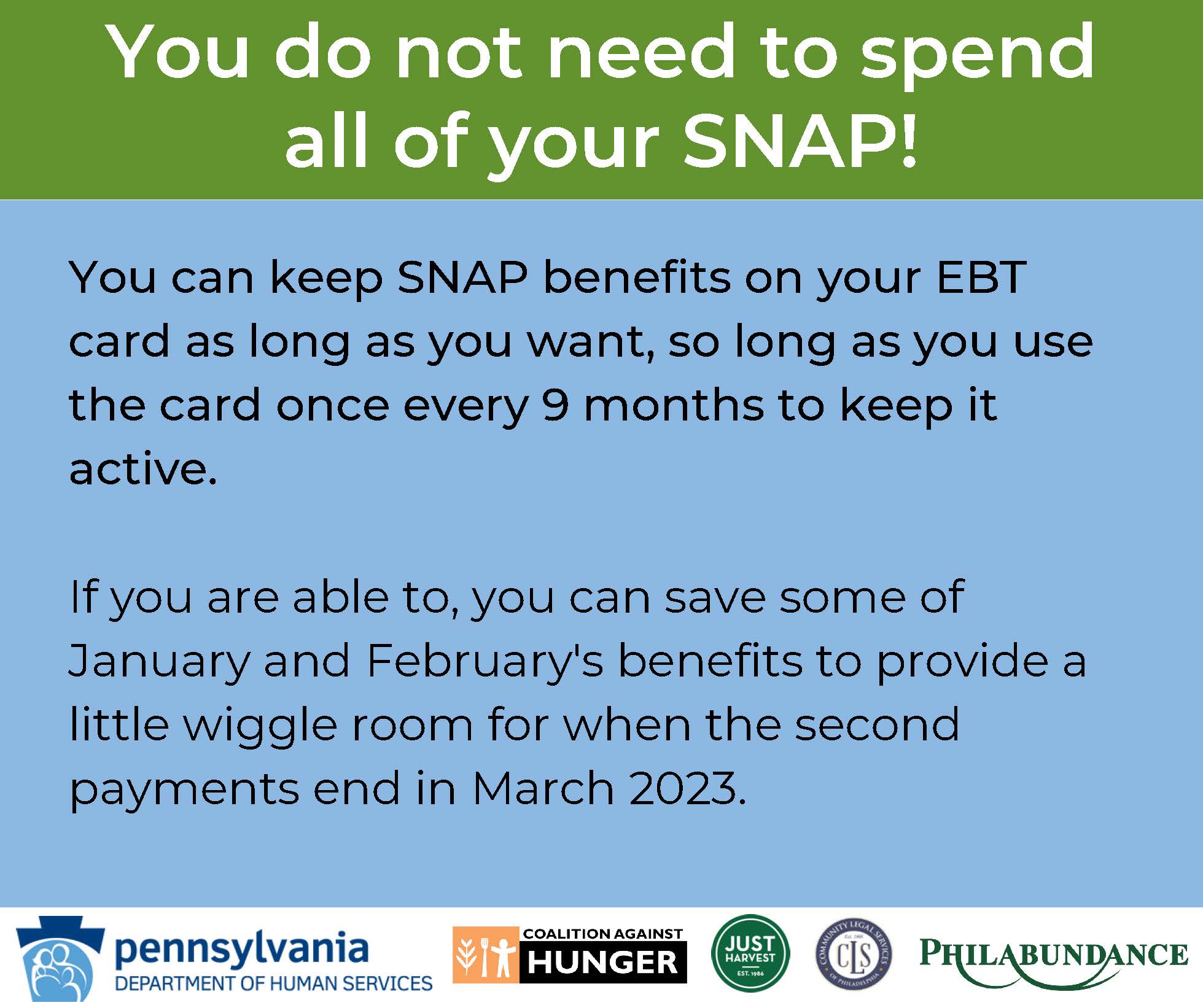 General Information Graphic You do not need to spend all of your SNAP! You can keep SNAP benefits on your EBT card as long as you want, so long as you use the card once every 9 months to keep it active. If you are able to, you can save some of January and February's benefits to provide a little wiggle room for when the second payments end in March 2023.